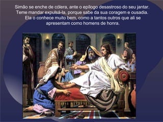 Simão se enche de cólera, ante o epílogo desastroso do seu jantar.
Teme mandar expulsá-la, porque sabe da sua coragem e ousadia.
Ela o conhece muito bem, como a tantos outros que ali se
apresentam como homens de honra.
 