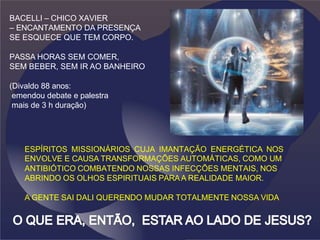 BACELLI – CHICO XAVIER
– ENCANTAMENTO DA PRESENÇA
SE ESQUECE QUE TEM CORPO.
PASSA HORAS SEM COMER,
SEM BEBER, SEM IR AO BANHEIRO
(Divaldo 88 anos:
emendou debate e palestra
mais de 3 h duração)
ESPÍRITOS MISSIONÁRIOS CUJA IMANTAÇÃO ENERGÉTICA NOS
ENVO
. LVE E CAUSA TRANSFORMAÇÕES AUTOMÁTICAS, COMO UM
ANTIBIÓTICO COMBATENDO NOSSAS INFECÇÕES MENTAIS, NOS
ABRINDO OS OLHOS ESPIRITUAIS PARAA REALIDADE MAIOR.
A GENTE SAI DALI QUERENDO MUDAR TOTALMENTE NOSSA VIDA
 