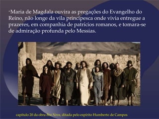 “Maria de Magdala ouvira as pregações do Evangelho do
Reino, não longe da vila principesca onde vivia entregue a
prazeres, em companhia de patrícios romanos, e tomara-se
de admiração profunda pelo Messias.
capítulo 20 da obra Boa Nova, ditada pelo espírito Humberto de Campos
 