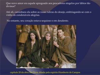 Que novo amor era aquele apregoado aos pescadores singelos por lábios tão
divinos?
Até ali, caminhara ela sobre as rosas rubras do desejo, embriagando-se com o
vinho de condenáveis alegrias.
No entanto, seu coração estava sequioso e em desalento.
capítulo 20 da obra Boa Nova, ditada pelo espírito Humberto de Campos
 