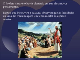 O Profeta nazareno havia plantado em sua alma novos
pensamentos.
Depois que lhe ouvira a palavra, observou que as facilidades
da vida lhe traziam agora um tédio mortal ao espírito
sensível.
 