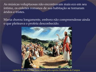 As músicas voluptuosas não encontravam mais eco em seu
íntimo, os enfeites romanos de sua habitação se tornaram
áridos e tristes.
Maria chorou longamente, embora não compreendesse ainda
o que pleiteava o profeta desconhecido.
capítulo 20 da obra Boa Nova, ditada pelo espírito Humberto de Campos
 