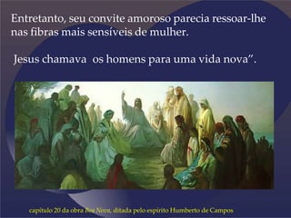 Entretanto, seu convite amoroso parecia ressoar-lhe
nas fibras mais sensíveis de mulher.
Jesus chamava os homens para uma vida nova”.
capítulo 20 da obra Boa Nova, ditada pelo espírito Humberto de Campos
 