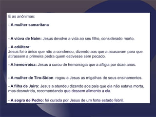 E as anônimas:
- A mulher samaritana
- A viúva de Naim: Jesus devolve a vida ao seu filho, considerado morto.
- A adúltera:
Jesus foi o único que não a condenou, dizendo aos que a acusavam para que
atirassem a primeira pedra quem estivesse sem pecado.
- A hemorroísa: Jesus a curou de hemorragia que a afligia por doze anos.
- A mulher de Tiro-Sidon: rogou a Jesus as migalhas de seus ensinamentos.
- A filha de Jairo: Jesus a atendeu dizendo aos pais que ela não estava morta,
mas desnutrida, recomendando que dessem alimento a ela.
- A sogra de Pedro: foi curada por Jesus de um forte estado febril.
 