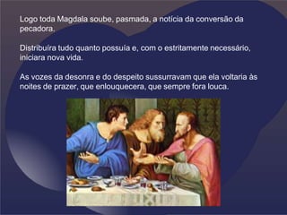 Logo toda Magdala soube, pasmada, a notícia da conversão da
pecadora.
Distribuíra tudo quanto possuía e, com o estritamente necessário,
iniciara nova vida.
As vozes da desonra e do despeito sussurravam que ela voltaria às
noites de prazer, que enlouquecera, que sempre fora louca.
 