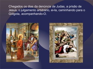 Chegados os dias da denúncia de Judas, a prisão de
Jesus, o julgamento arbitrário, ei-la, caminhando para o
Gólgota, acompanhando-O.
 