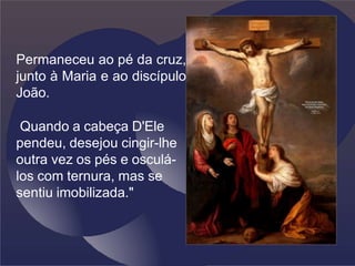 Permaneceu ao pé da cruz,
junto à Maria e ao discípulo
João.
Quando a cabeça D'Ele
pendeu, desejou cingir-lhe
outra vez os pés e osculá-
los com ternura, mas se
sentiu imobilizada."
 