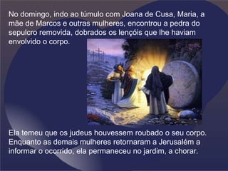 No domingo, indo ao túmulo com Joana de Cusa, Maria, a
mãe de Marcos e outras mulheres, encontrou a pedra do
sepulcro removida, dobrados os lençóis que lhe haviam
envolvido o corpo.
Ela temeu que os judeus houvessem roubado o seu corpo.
Enquanto as demais mulheres retornaram a Jerusalém a
informar o ocorrido, ela permaneceu no jardim, a chorar.
 