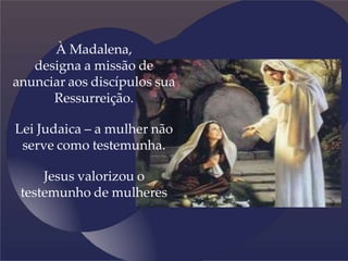 À Madalena,
designa a missão de
anunciar aos discípulos sua
Ressurreição.
Lei Judaica – a mulher não
serve como testemunha.
Jesus valorizou o
testemunho de mulheres
 