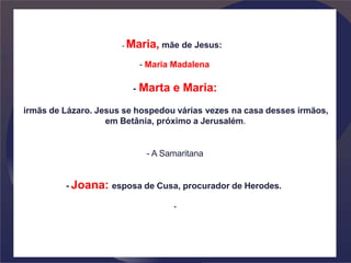 - Maria, mãe de Jesus:
- Maria Madalena
- Marta e Maria:
irmãs de Lázaro. Jesus se hospedou várias vezes na casa desses irmãos,
em Betânia, próximo a Jerusalém.
- A Samaritana
- Joana: esposa de Cusa, procurador de Herodes.
-
 