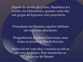 Depois da morte do Cristo, Madalena foi
residir em Dalmanuta, quando certo dia,
um grupo de leprosos veio procurá-la.
Procediam da Iduméia aqueles infelizes
em supremo abandono.
Perguntavam por Jesus Nazareno, mas
todas as portas se lhes fechavam.
Maria foi ter com eles, e reuniu-os sob as
árvores da praia e lhes transmitiu as
palavras de Mestre.
 