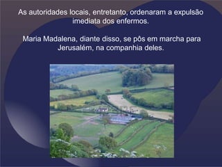 As autoridades locais, entretanto, ordenaram a expulsão
imediata dos enfermos.
Maria Madalena, diante disso, se pôs em marcha para
Jerusalém, na companhia deles.
 