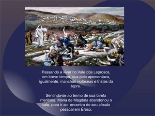 Passando a viver no Vale dos Leprosos,
em breve tempo, sua pele apresentava,
igualmente, manchas violáceas e tristes da
lepra.
Sentindo-se ao termo de sua tarefa
meritória, Maria de Magdala abandonou o
vale, para ir ao encontro de seu círculo
pessoal em Éfeso.
 
