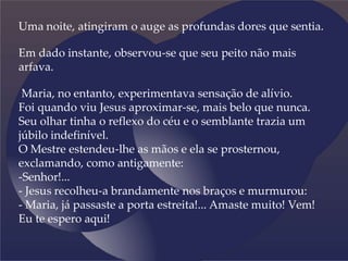 Uma noite, atingiram o auge as profundas dores que sentia.
Em dado instante, observou-se que seu peito não mais
arfava.
Maria, no entanto, experimentava sensação de alívio.
Foi quando viu Jesus aproximar-se, mais belo que nunca.
Seu olhar tinha o reflexo do céu e o semblante trazia um
júbilo indefinível.
O Mestre estendeu-lhe as mãos e ela se prosternou,
exclamando, como antigamente:
-Senhor!...
- Jesus recolheu-a brandamente nos braços e murmurou:
- Maria, já passaste a porta estreita!... Amaste muito! Vem!
Eu te espero aqui!
 