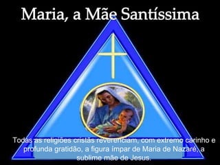Todas as religiões cristãs reverenciam, com extremo carinho e
profunda gratidão, a figura ímpar de Maria de Nazaré, a
sublime mãe de Jesus.
 