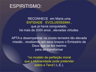 ESPIRITISMO:
RECONHECE em Maria uma
ENTIDADE EVOLUIDÍSSIMA ,
que já havia conquistado,
há mais de 2000 anos , elevadas virtudes.
APTA a desempenhar na crosta terrestre tão elevada
missão , recebendo em seus braços o Emissário de
Deus que se fez menino
para se transformar
“no modelo da perfeição moral
que a Humanidade pode pretender
sobre a Terra”( L.E.).
 