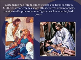 Certamente não foram somente essas que Jesus socorreu.
Mulheres desorientadas, mães aflitas, viúvas desamparadas,
meninas órfãs procuravam refúgio, consolo e orientação de
Jesus;
 