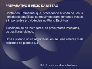 PREPARATIVO E INÍCIO DA MISSÃO
Conta-nos Emmanuel que, precedendo a vinda de Jesus
, entidades angélicas se movimentaram, tomando vastas
e importantes providências no Plano Espiritual.
‘Escolhem-se os instrutores, os precursores imediatos,
os auxiliares divinos.
Uma atividade única registra-se, então , nas esferas mais
próximas do planeta (..)
Ref. A caminho da Luz e Boa Nova
 