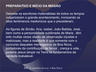 PREPARATIVO E INÍCIO DA MISSÃO
Debalde os escritores materialistas de todos os tempos
vulgarizaram o grande acontecimento, ironizando os
altos fenômenos mediúnicos que o precederam.
As figuras de Simão, Ana, Isabel, João Batista, José,
bem como a personalidade sublimada de Maria , têm
sido muitas vezes objeto de observação injustas e
maliciosas, mas a realidade é que somente com o
concurso daqueles mensageiros da Boa Nova,
portadores da contribuição de fervor , crença e vida ,
poderia Jesus lançar na Terra os fundamentos da
verdade inabalável.
Ref. A caminho da Luz e Boa Nova
 