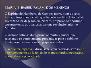 MARIA E ISABEL FALAM DOS MENINOS
O Espírito de Humberto de Campos narra, num de seus
livros, a importante visita que Isabel e seu filho João Batista
fizeram ao lar de Jesus, em Nazaré, propiciando oportuno
encontro entre as duas crianças que revolucionariam o
Mundo.
O diálogo entre as duas primas é muito significativo,
revelando-se perfeitamente preparadas para a sublime
tarefa, como veremos neste pequeno trecho:
“- o que me espanta – dizia Isabel com caricioso sorriso – é
o temperamento de João , dado às mais fundas meditações,
apesar da sua pouca idade.
 