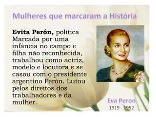 Evita Perón, política
Marcada por uma
infância no campo e
filha não reconhecida,
trabalhou como actriz,
modelo e locutora e se
casou com o presidente
argentino Perón. Lutou
pelos direitos dos
trabalhadores e da
mulher.
 