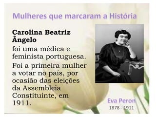 Carolina Beatriz
Ângelo
foi uma médica e
feminista portuguesa.
Foi a primeira mulher
a votar no país, por
ocasião das eleições
da Assembleia
Constituinte, em
1911.
 