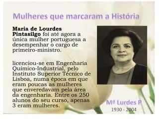 Maria de Lourdes
Pintasilgo foi até agora a
única mulher portuguesa a
desempenhar o cargo de
primeiro-ministro.
licenciou-se em Engenharia
Químico-Industrial, pelo
Instituto Superior Técnico de
Lisboa, numa época em que
eram poucas as mulheres
que enveredavam pela área
da engenharia. Entre os 250
alunos do seu curso, apenas
3 eram mulheres.
 