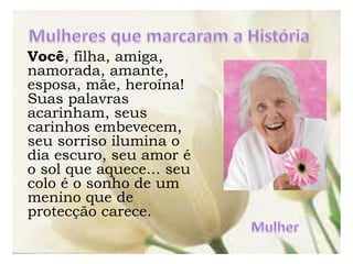 Você, filha, amiga,
namorada, amante,
esposa, mãe, heroína!
Suas palavras
acarinham, seus
carinhos embevecem,
seu sorriso ilumina o
dia escuro, seu amor é
o sol que aquece... seu
colo é o sonho de um
menino que de
protecção carece.
 