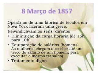 Operárias de uma fábrica de tecidos em
Nova York fizeram uma greve.
Reivindicavam os seus direitos
• Diminuição da carga horária (de 16h
para 10h)
• Equiparação de salários (homens)
As mulheres chegam a receber até um
terço do salário de um homem, para
executar o mesmo trabalho)
• Tratamento digno
 