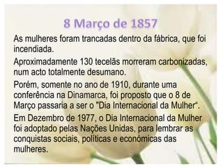 As mulheres foram trancadas dentro da fábrica, que foi
incendiada.
Aproximadamente 130 tecelãs morreram carbonizadas,
num acto totalmente desumano.
Porém, somente no ano de 1910, durante uma
conferência na Dinamarca, foi proposto que o 8 de
Março passaria a ser o "Dia Internacional da Mulher“.
Em Dezembro de 1977, o Dia Internacional da Mulher
foi adoptado pelas Nações Unidas, para lembrar as
conquistas sociais, políticas e económicas das
mulheres.
 
