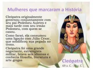 Cleópatra originalmente
governou conjuntamente com
seu pai Ptolemeu Auletes e
mais tarde com seu irmão
Ptolomeu, com quem se
casou.
Como faraó, ela consumou
uma ligação com Júlio César,
que solidificou sua pegada no
trono.
Cleópatra foi uma grande
negociante, estrategista
militar, falava seis idiomas e
conhecia filosofia, literatura e
arte gregas
 