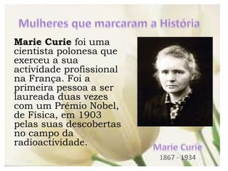 Marie Curie foi uma
cientista polonesa que
exerceu a sua
actividade profissional
na França. Foi a
primeira pessoa a ser
laureada duas vezes
com um Prémio Nobel,
de Física, em 1903
pelas suas descobertas
no campo da
radioactividade.
 