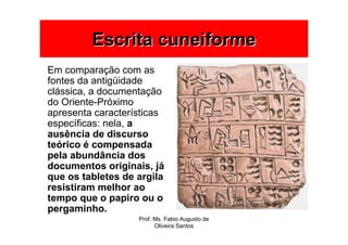 Escrita cuneiforme
Em comparação com as
fontes da antigüidade
clássica, a documentação
do Oriente-Próximo
apresenta características
específicas: nela, a
ausência de discurso
teórico é compensada
pela abundância dos
documentos originais, já
que os tabletes de argila
resistiram melhor ao
tempo que o papiro ou o
pergaminho.
                   Prof. Ms. Fabio Augusto de
                         Oliveira Santos
 