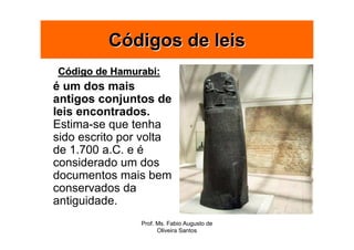 Códigos de leis
Código de Hamurabi:
é um dos mais
antigos conjuntos de
leis encontrados.
Estima-se que tenha
sido escrito por volta
de 1.700 a.C. e é
considerado um dos
documentos mais bem
conservados da
antiguidade.
                Prof. Ms. Fabio Augusto de
                      Oliveira Santos
 