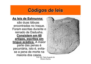 Códigos de leis
As leis de Eshnunna:
     são duas tábuas
 encontradas no Iraque.
Foram escritas durante o
   reinado de Dadusha.
    Consistem em 60
   artigos, escritos em
língua acádica. A maior
     parte das penas é
 pecuniária, isto é, evita-
  se a pena de morte na
    maioria dos casos.
                   Prof. Ms. Fabio Augusto de
                         Oliveira Santos
 
