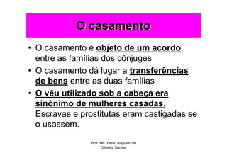 O casamento
• O casamento é objeto de um acordo
  entre as famílias dos cônjuges
• O casamento dá lugar a transferências
  de bens entre as duas famílias
• O véu utilizado sob a cabeça era
  sinônimo de mulheres casadas.
  Escravas e prostitutas eram castigadas se
  o usassem.

               Prof. Ms. Fabio Augusto de
                     Oliveira Santos
 