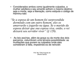 • Considerados ambos como igualmente culpados, a
  mulher adúltera e seu amante sofrem o mesmo destino:
  seja a morte, seja a liberação, como estipula o código de
  Hammu-rabi:

“Se a esposa de um homem foi surpreendida
  dormindo com um outro homem, eles os
  amarrarão e jogarão na água. Se o marido da
  esposa deixar que sua esposa viva, então, o rei
  deixará seu servidor viver” (§ 129).

•    As leis assírias, além da graça ou da morte dos dois
    parceiros, vislumbram uma terceira possibilidade: as
    mutilações que punem os culpados onde eles
    cometeram a falta, impedindo-os de reincidir.


                       Prof. Ms. Fabio Augusto de
                             Oliveira Santos
 