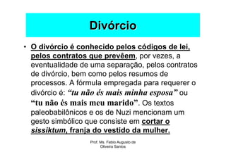 Divórcio
• O divórcio é conhecido pelos códigos de lei,
  pelos contratos que prevêem, por vezes, a
  eventualidade de uma separação, pelos contratos
  de divórcio, bem como pelos resumos de
  processos. A fórmula empregada para requerer o
  divórcio é: “tu não és mais minha esposa” ou
  “tu não és mais meu marido”. Os textos
  paleobabilônicos e os de Nuzi mencionam um
  gesto simbólico que consiste em cortar o
  sissiktum, franja do vestido da mulher.
                  Prof. Ms. Fabio Augusto de
                        Oliveira Santos
 