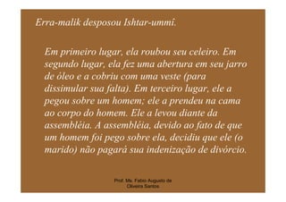Erra-malik desposou Ishtar-ummî.

  Em primeiro lugar, ela roubou seu celeiro. Em
  segundo lugar, ela fez uma abertura em seu jarro
  de óleo e a cobriu com uma veste (para
  dissimular sua falta). Em terceiro lugar, ele a
  pegou sobre um homem; ele a prendeu na cama
  ao corpo do homem. Ele a levou diante da
  assembléia. A assembléia, devido ao fato de que
  um homem foi pego sobre ela, decidiu que ele (o
  marido) não pagará sua indenização de divórcio.

                  Prof. Ms. Fabio Augusto de
                        Oliveira Santos
 