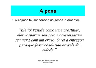 A pena
• A esposa foi condenada às penas infamantes:


    “Ela foi vestida como uma prostituta,
   eles rasparam seu sexo e atravessaram
  seu nariz com um cravo. O rei a entregou
    para que fosse conduzida através da
                   cidade.”

                 Prof. Ms. Fabio Augusto de
                       Oliveira Santos
 