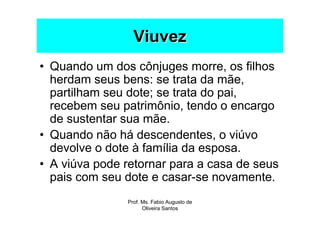 Viuvez
• Quando um dos cônjuges morre, os filhos
  herdam seus bens: se trata da mãe,
  partilham seu dote; se trata do pai,
  recebem seu patrimônio, tendo o encargo
  de sustentar sua mãe.
• Quando não há descendentes, o viúvo
  devolve o dote à família da esposa.
• A viúva pode retornar para a casa de seus
  pais com seu dote e casar-se novamente.
               Prof. Ms. Fabio Augusto de
                     Oliveira Santos
 