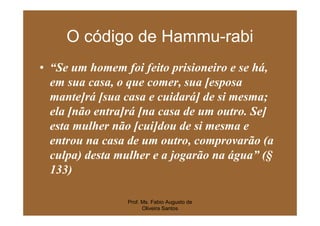 O código de Hammu-rabi
• “Se um homem foi feito prisioneiro e se há,
  em sua casa, o que comer, sua [esposa
  mante]rá [sua casa e cuidará] de si mesma;
  ela [não entra]rá [na casa de um outro. Se]
  esta mulher não [cui]dou de si mesma e
  entrou na casa de um outro, comprovarão (a
  culpa) desta mulher e a jogarão na água” (§
  133)

                Prof. Ms. Fabio Augusto de
                      Oliveira Santos
 