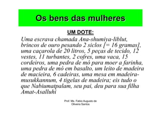 Os bens das mulheres
                  UM DOTE:
Uma escrava chamada Ana-shumiya-liblut,
brincos de ouro pesando 2 siclos [= 16 gramas],
uma caçarola de 20 litros, 5 peças de tecido, 12
vestes, 11 turbantes, 2 cofres, uma vaca, 15
cordeiros, uma pedra de mó para moer a farinha,
uma pedra de mó em basalto, um leito de madeira
de macieira, 6 cadeiras, uma mesa em madeira-
musukkannum, 4 tigelas de madeira; eis tudo o
que Nabiumatpalam, seu pai, deu para sua filha
Amat-Asalluhi
                Prof. Ms. Fabio Augusto de
                      Oliveira Santos
 