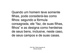 Quando um homem teve somente
filhas, pode considerá-las como
filhos: segundo a fórmula
consagrada, ele “faz, de suas filhas,
filhos” e as designa como herdeiras
de seus bens, inclusive, neste caso,
de seus campos e de suas casas.


             Prof. Ms. Fabio Augusto de
                   Oliveira Santos
 