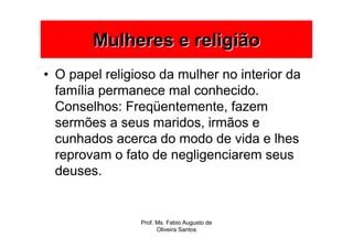 Mulheres e religião
• O papel religioso da mulher no interior da
  família permanece mal conhecido.
  Conselhos: Freqüentemente, fazem
  sermões a seus maridos, irmãos e
  cunhados acerca do modo de vida e lhes
  reprovam o fato de negligenciarem seus
  deuses.


                Prof. Ms. Fabio Augusto de
                      Oliveira Santos
 