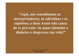 “Aqui, nós consultamos as
interpretadoras, as adivinhas e os
espíritos; o deus Assur não cansa
de te prevenir: tu amas (demais) o
 dinheiro e desprezas tua vida!”



           Prof. Ms. Fabio Augusto de
                 Oliveira Santos
 