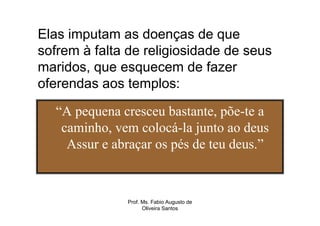 Elas imputam as doenças de que
sofrem à falta de religiosidade de seus
maridos, que esquecem de fazer
oferendas aos templos:

   “A pequena cresceu bastante, põe-te a
    caminho, vem colocá-la junto ao deus
     Assur e abraçar os pés de teu deus.”



               Prof. Ms. Fabio Augusto de
                     Oliveira Santos
 