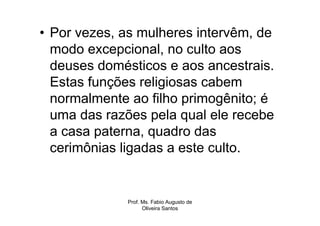 • Por vezes, as mulheres intervêm, de
  modo excepcional, no culto aos
  deuses domésticos e aos ancestrais.
  Estas funções religiosas cabem
  normalmente ao filho primogênito; é
  uma das razões pela qual ele recebe
  a casa paterna, quadro das
  cerimônias ligadas a este culto.


             Prof. Ms. Fabio Augusto de
                   Oliveira Santos
 