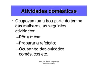 Atividades domésticas
• Ocupavam uma boa parte do tempo
  das mulheres, as seguintes
  atividades:
  –Pôr a mesa;
  –Preparar a refeição;
  –Ocupar-se dos cuidados
    domésticos etc.
            Prof. Ms. Fabio Augusto de
                  Oliveira Santos
 