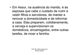• Em Assur, na ausência do marido, é às
  esposas que cabe o cuidado de nutrir e
  vestir filhos e servidores, de manter e
  renovar a domesticidade e de reformar
  a casa. Elas preparam, cotidianamente,
  a cerveja e supervisionam os
  domésticos, encarregados, entre outras
  tarefas, de moer a farinha.



               Prof. Ms. Fabio Augusto de
                     Oliveira Santos
 